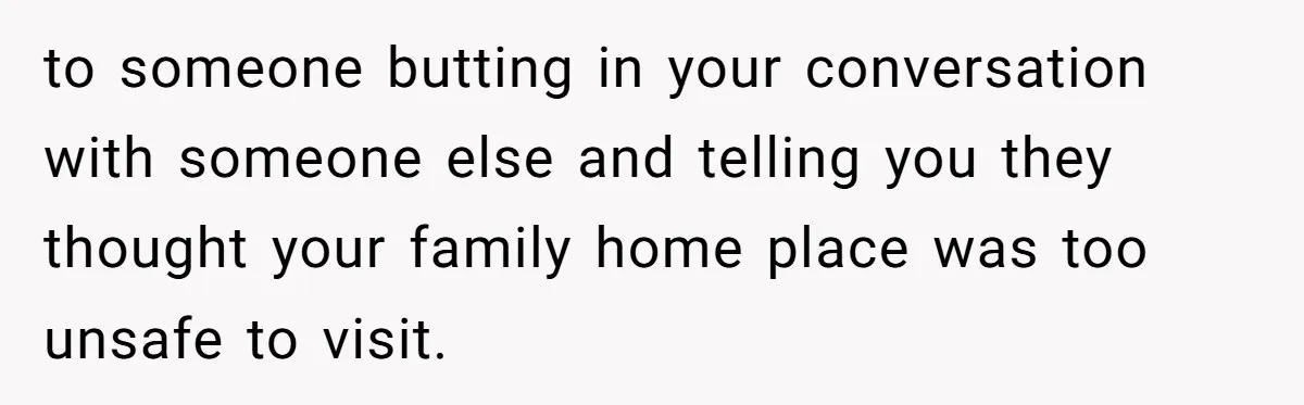 to someone butting in your conversation with someone else and telling you they thought your family home place was too unsafe to visit.