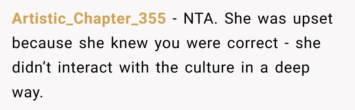 Artistic_Chapter_355 − NTA. She was upset because she knew you were correct - she didn’t interact with the culture in a deep way.
