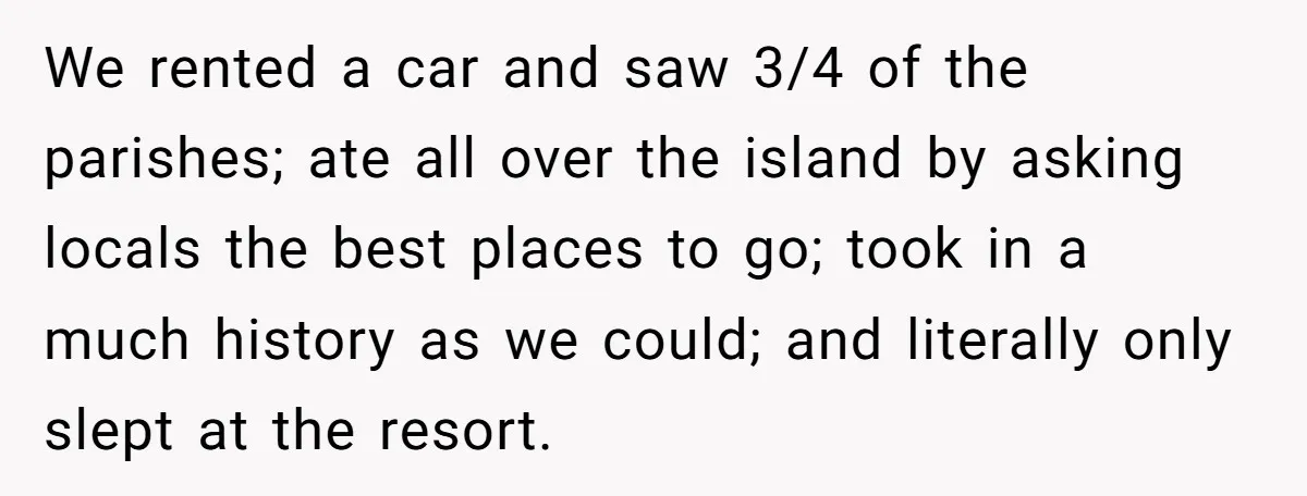 We rented a car and saw 3/4 of the parishes; ate all over the island by asking locals the best places to go; took in a much history as we...