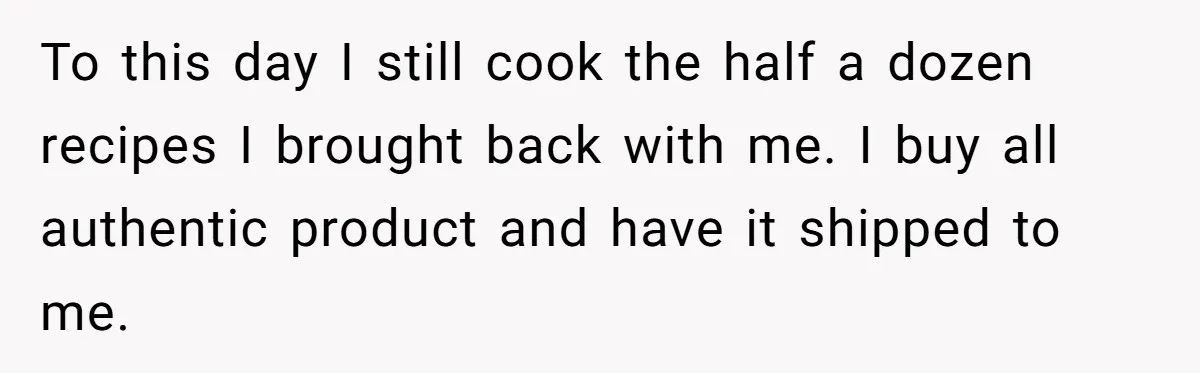 To this day I still cook the half a dozen recipes I brought back with me. I buy all authentic product and have it shipped to me.