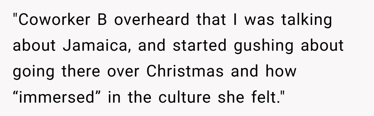 "Coworker B overheard that I was talking about Jamaica, and started gushing about going there over Christmas and how “immersed” in the culture she felt."