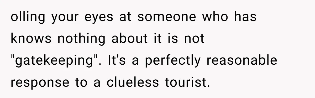olling your eyes at someone who has knows nothing about it is not "gatekeeping". It's a perfectly reasonable response to a clueless tourist.