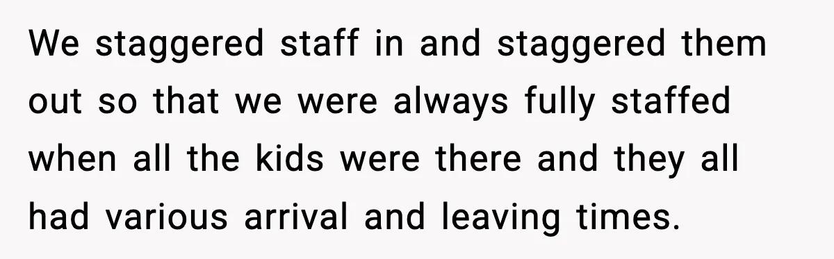 We staggered staff in and staggered them out so that we were always fully staffed when all the kids were there and they all had various arrival and leaving times.