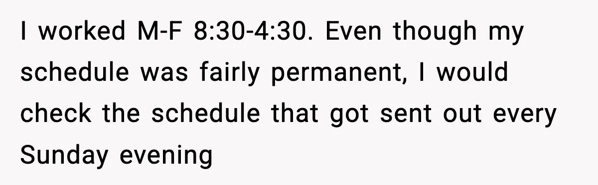 I worked M-F 8:30-4:30. Even though my schedule was fairly permanent, I would check the schedule that got sent out every Sunday evening
