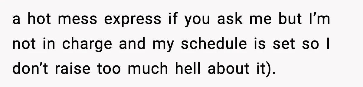 a hot mess express if you ask me but I’m not in charge and my schedule is set so I don’t raise too much hell about it).
