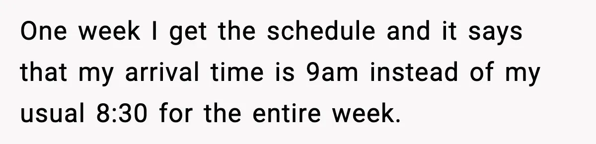One week I get the schedule and it says that my arrival time is 9am instead of my usual 8:30 for the entire week.