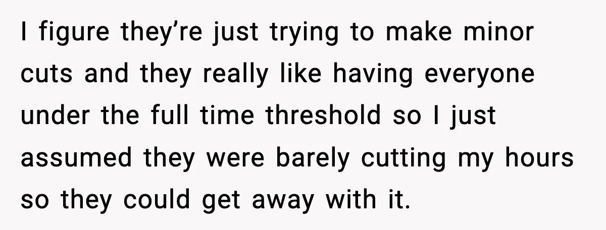 I figure they’re just trying to make minor cuts and they really like having everyone under the full time threshold so I just assumed they were barely cutting my hours...