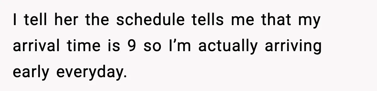 I tell her the schedule tells me that my arrival time is 9 so I’m actually arriving early everyday.