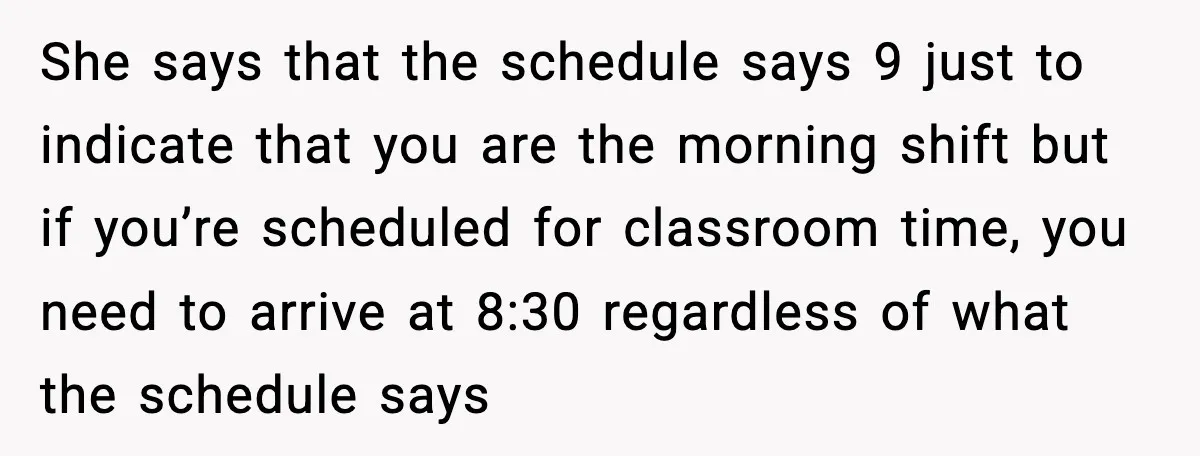 She says that the schedule says 9 just to indicate that you are the morning shift but if you’re scheduled for classroom time, you need to arrive at 8:30 regardless...