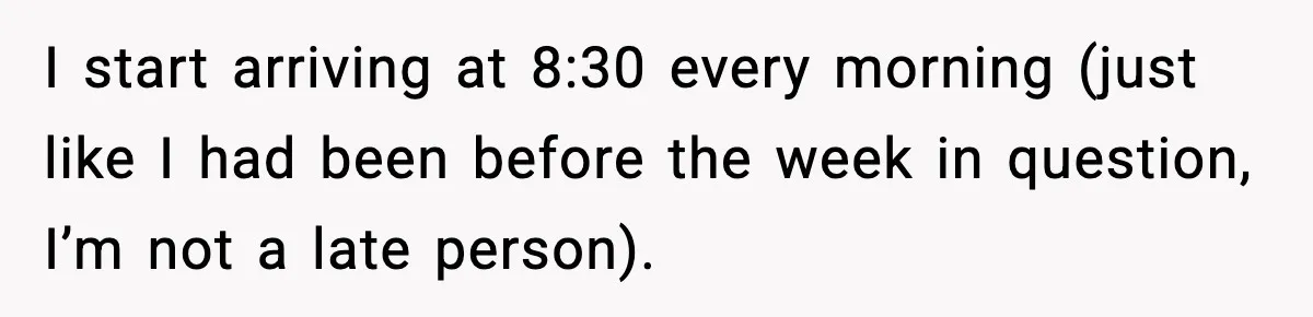 I start arriving at 8:30 every morning (just like I had been before the week in question, I’m not a late person).