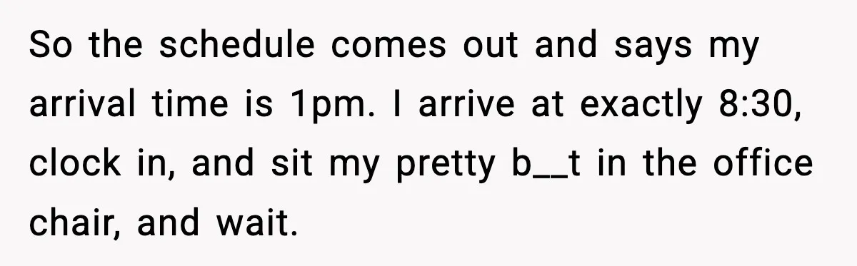 So the schedule comes out and says my arrival time is 1pm. I arrive at exactly 8:30, clock in, and sit my pretty b__t in the office chair, and wait.