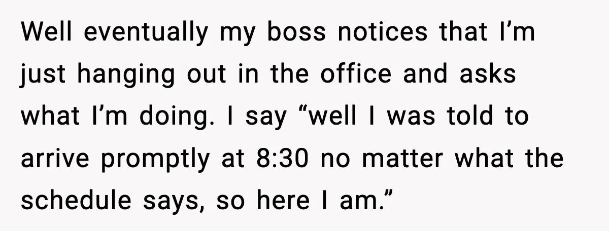 Well eventually my boss notices that I’m just hanging out in the office and asks what I’m doing. I say “well I was told to arrive promptly at 8:30 no...