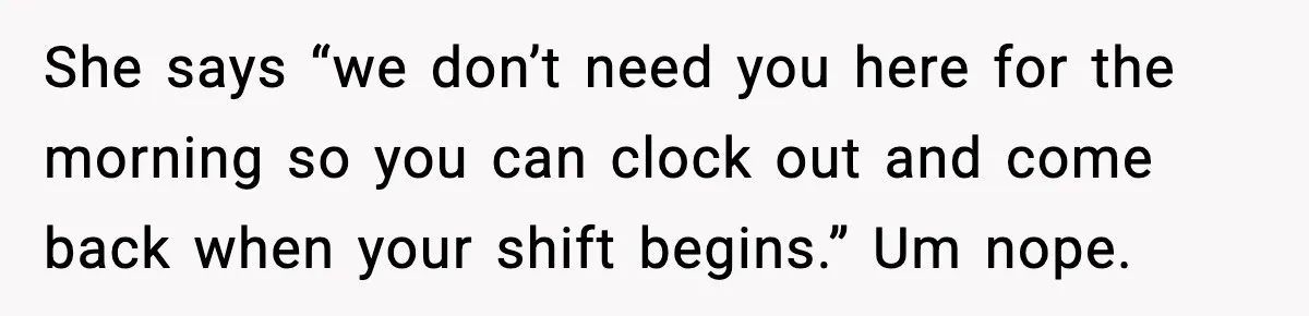 She says “we don’t need you here for the morning so you can clock out and come back when your shift begins.” Um nope.