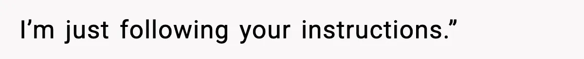 I’m just following your instructions.”