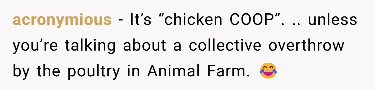 acronymious - It’s “chicken COOP”. .. unless you’re talking about a collective overthrow by the poultry in Animal Farm. 😂