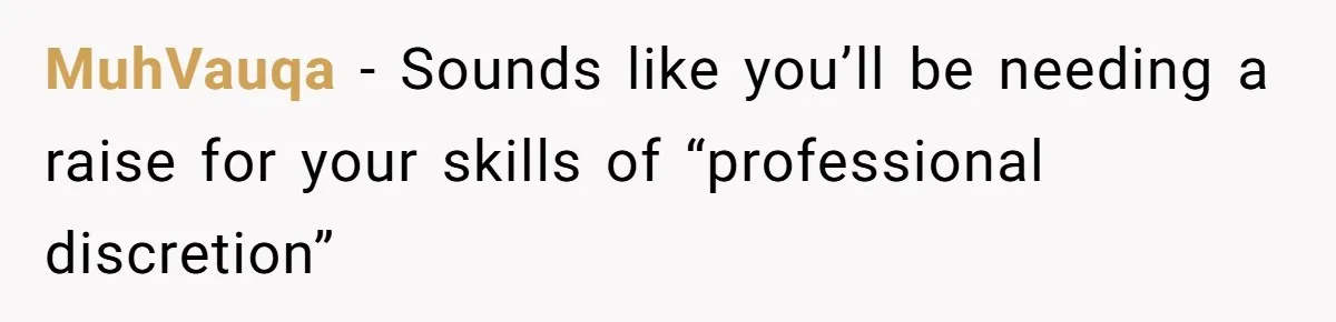 MuhVauqa - Sounds like you’ll be needing a raise for your skills of “professional discretion”