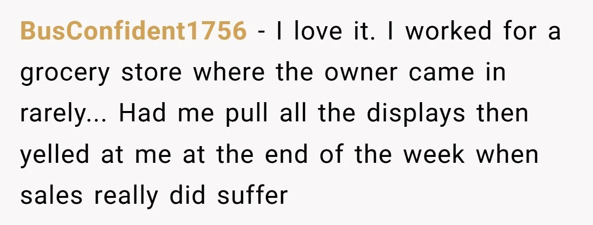 BusConfident1756 - I love it. I worked for a grocery store where the owner came in rarely... Had me pull all the displays then yelled at me at the end...