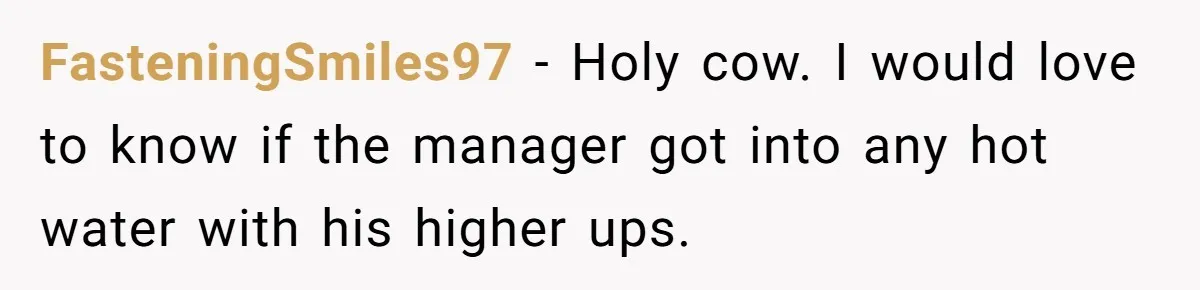 FasteningSmiles97 - Holy cow. I would love to know if the manager got into any hot water with his higher ups.