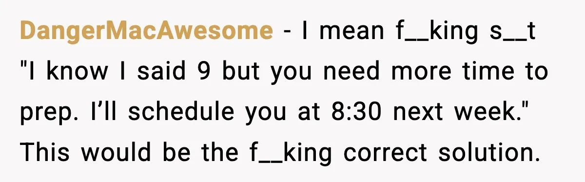 DangerMacAwesome - I mean f__king s__t "I know I said 9 but you need more time to prep. I’ll schedule you at 8:30 next week." This would be the f__king...