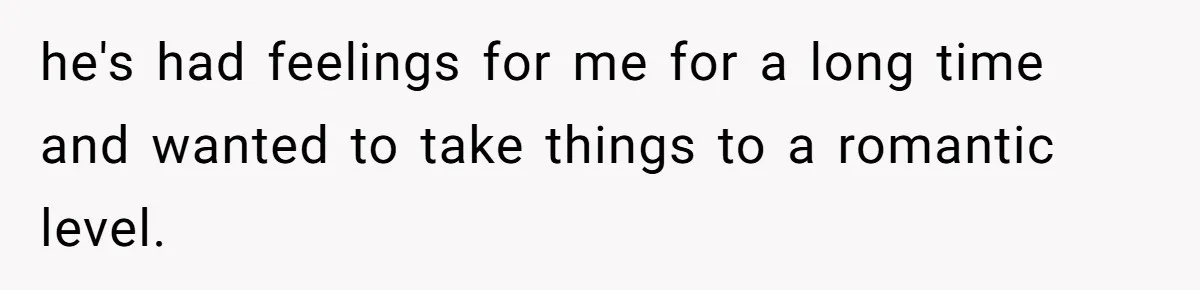 he's had feelings for me for a long time and wanted to take things to a romantic level.
