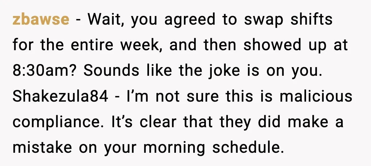 zbawse - Wait, you agreed to swap shifts for the entire week, and then showed up at 8:30am? Sounds like the joke is on you. Shakezula84 - I’m not sure...