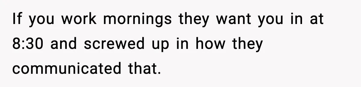 If you work mornings they want you in at 8:30 and screwed up in how they communicated that.
