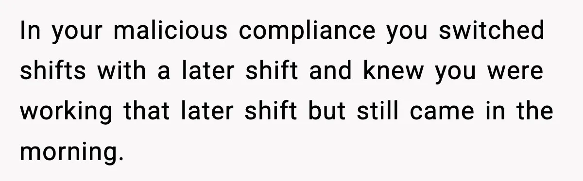 In your malicious compliance you switched shifts with a later shift and knew you were working that later shift but still came in the morning.