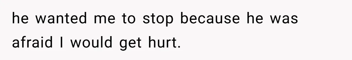 he wanted me to stop because he was afraid I would get hurt.