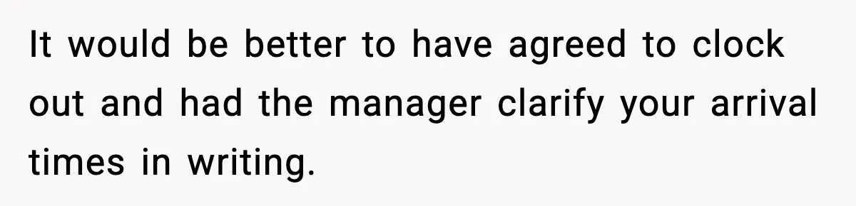 It would be better to have agreed to clock out and had the manager clarify your arrival times in writing.