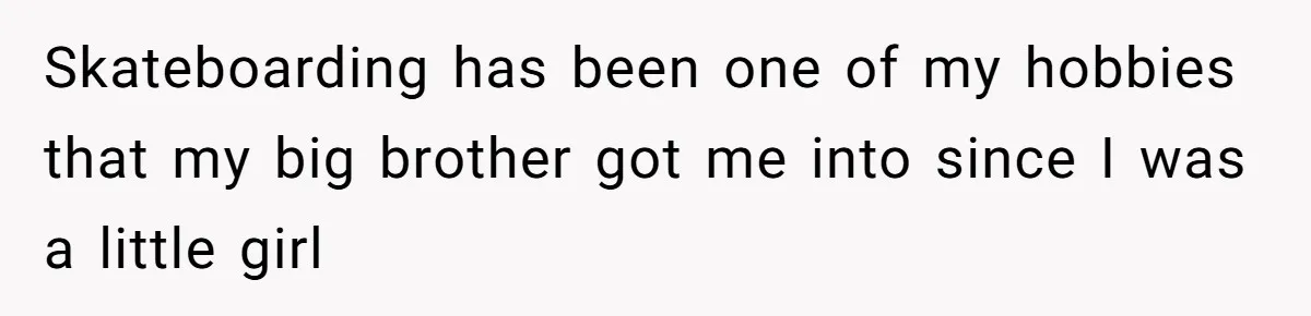 Skateboarding has been one of my hobbies that my big brother got me into since I was a little girl