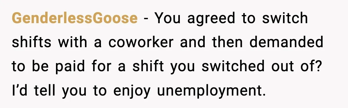 GenderlessGoose - You agreed to switch shifts with a coworker and then demanded to be paid for a shift you switched out of? I’d tell you to enjoy unemployment.
