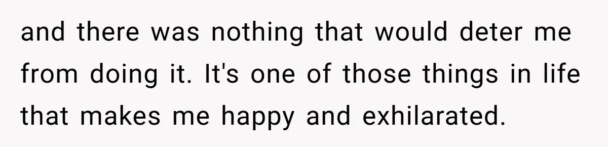 and there was nothing that would deter me from doing it. It's one of those things in life that makes me happy and exhilarated.