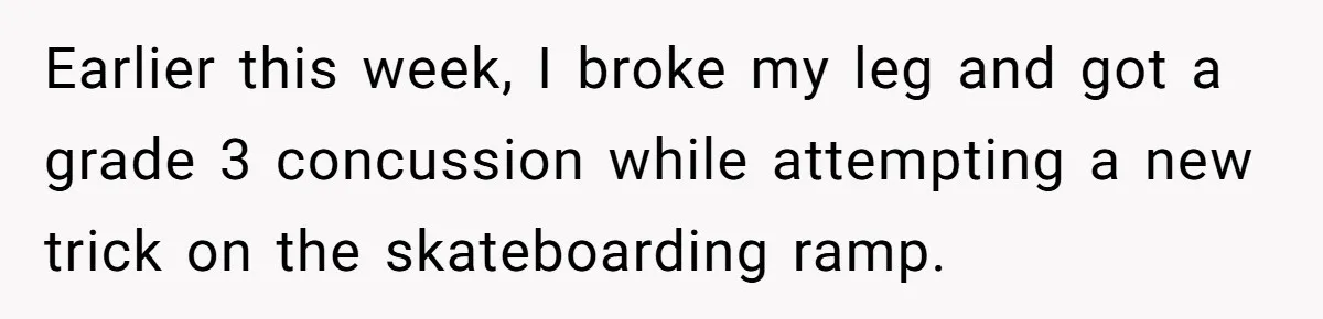 Earlier this week, I broke my leg and got a grade 3 concussion while attempting a new trick on the skateboarding ramp.