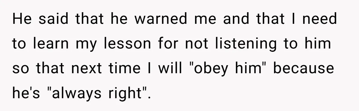 He said that he warned me and that I need to learn my lesson for not listening to him so that next time I will "obey him" because he's "always...