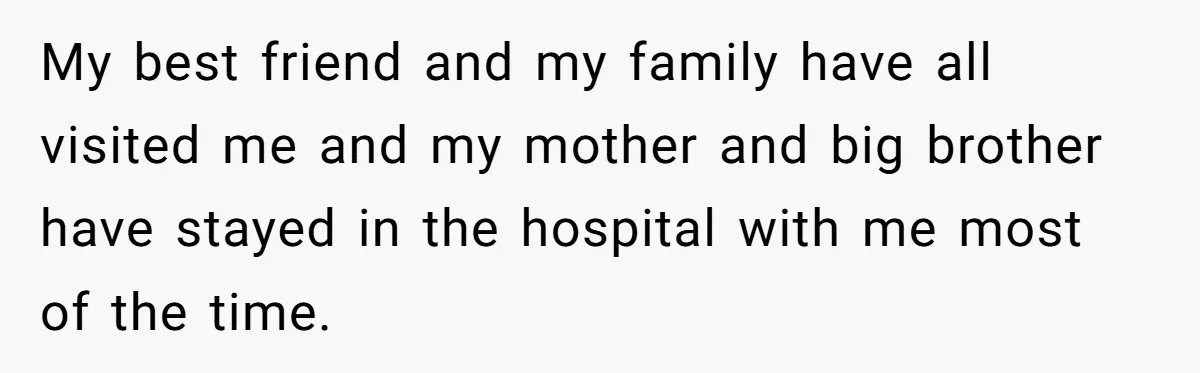 My best friend and my family have all visited me and my mother and big brother have stayed in the hospital with me most of the time.