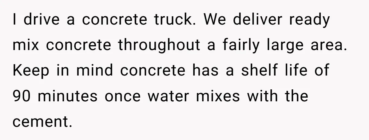 I drive a concrete truck. We deliver ready mix concrete throughout a fairly large area. Keep in mind concrete has a shelf life of 90 minutes once water mixes with...
