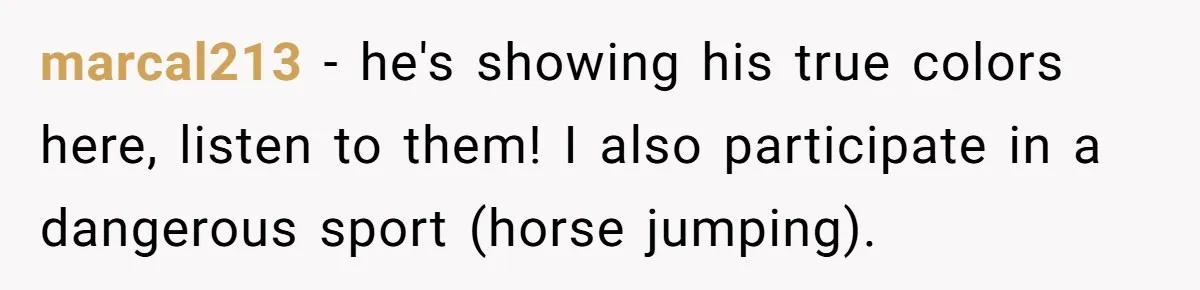 marcal213 − he's showing his true colors here, listen to them! I also participate in a dangerous sport (horse jumping).