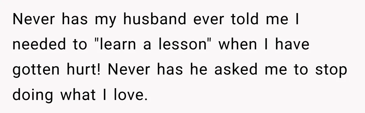 Never has my husband ever told me I needed to "learn a lesson" when I have gotten hurt! Never has he asked me to stop doing what I love.
