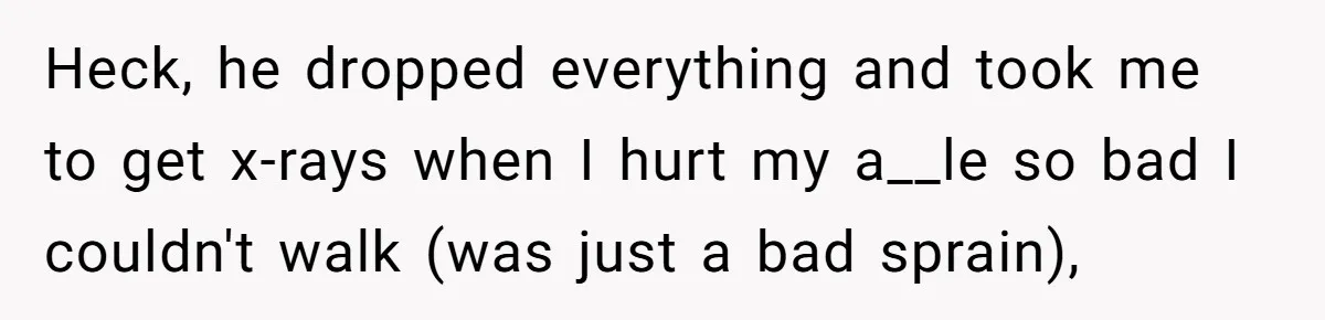 Heck, he dropped everything and took me to get x-rays when I hurt my a__le so bad I couldn't walk (was just a bad sprain),