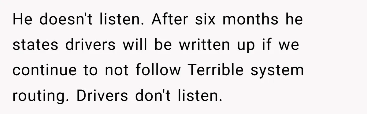 He doesn't listen. After six months he states drivers will be written up if we continue to not follow Terrible system routing. Drivers don't listen.