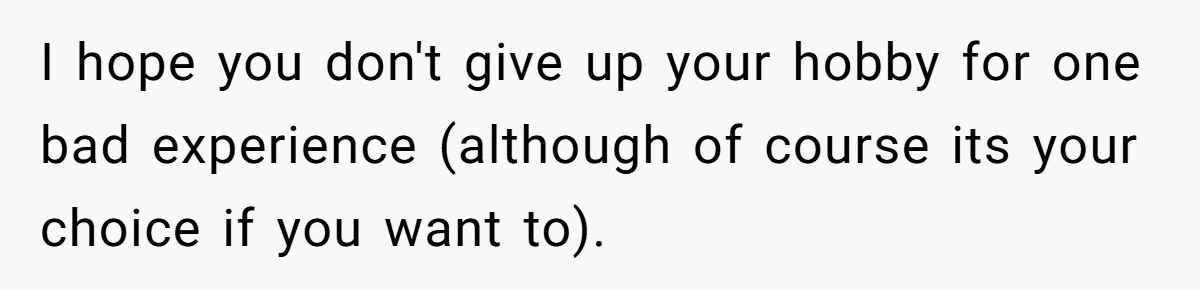 I hope you don't give up your hobby for one bad experience (although of course its your choice if you want to).