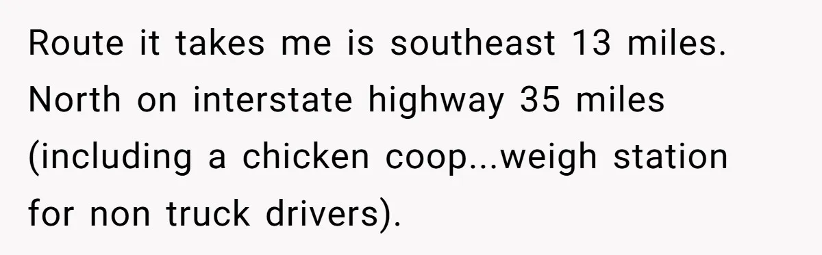Route it takes me is southeast 13 miles. North on interstate highway 35 miles (including a chicken coop...weigh station for non truck drivers).