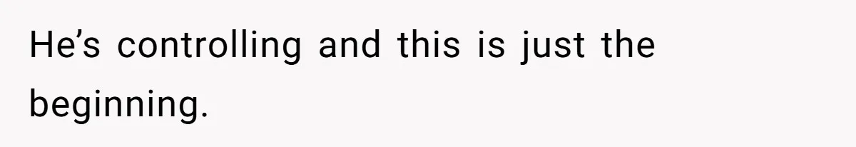 He’s controlling and this is just the beginning.