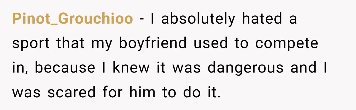 Pinot_Grouchioo − I absolutely hated a sport that my boyfriend used to compete in, because I knew it was dangerous and I was scared for him to do it.