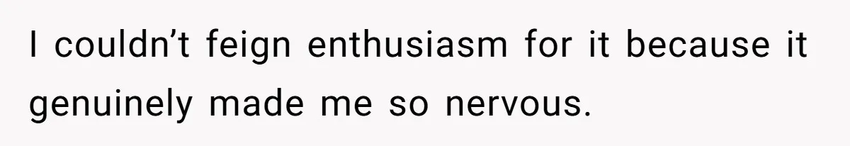I couldn’t feign enthusiasm for it because it genuinely made me so nervous.
