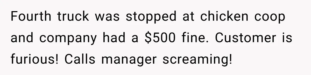 Fourth truck was stopped at chicken coop and company had a $500 fine. Customer is furious! Calls manager screaming!