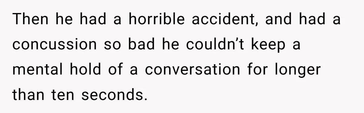 Then he had a horrible accident, and had a concussion so bad he couldn’t keep a mental hold of a conversation for longer than ten seconds.