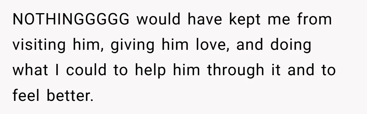 NOTHINGGGGG would have kept me from visiting him, giving him love, and doing what I could to help him through it and to feel better.