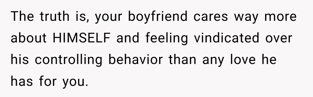 The truth is, your boyfriend cares way more about HIMSELF and feeling vindicated over his controlling behavior than any love he has for you.