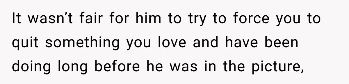 It wasn’t fair for him to try to force you to quit something you love and have been doing long before he was in the picture,